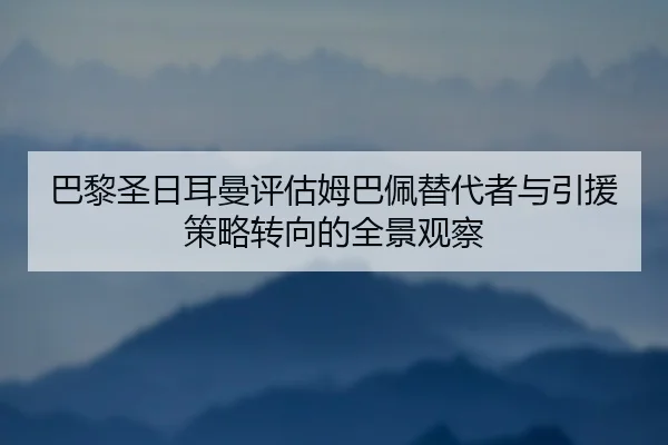 巴黎圣日耳曼评估姆巴佩替代者与引援策略转向的全景观察