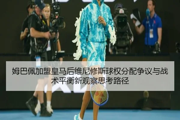 姆巴佩加盟皇马后维尼修斯球权分配争议与战术平衡新观察思考路径