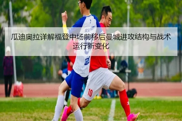 瓜迪奥拉详解福登中场前移后曼城进攻结构与战术运行新变化